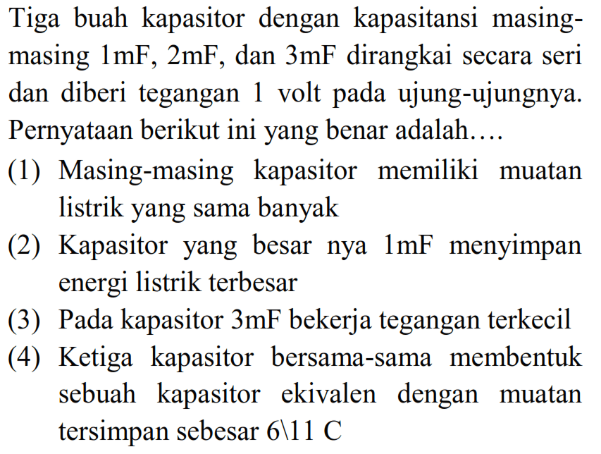 Tiga buah kapasitor dengan kapasitansi masing-masing 1mF, 2mF, dan 3mF dirangkai secara seri dan diberi tegangan 1 volt pada ujung-ujungnya. Pernyataan berikut ini yang benar adalah.... (1) Masing-masing kapasitor memiliki muatan listrik yang sama banyak (2) Kapasitor yang besar nya 1mF menyimpan energi listrik terbesar (3) Pada kapasitor 3mF bekerja tegangan terkecil (4) Ketiga kapasitor bersama-sama membentuk sebuah kapasitor ekivalen dengan muatan tersimpan sebesar 6\11 C