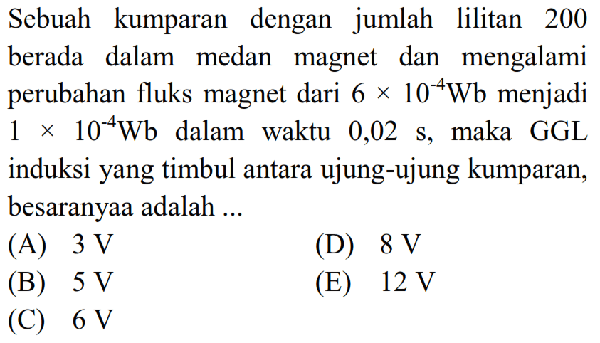 Sebuah kumparan dengan jumlah lilitan 200 berada dalam medan magnet dan mengalami perubahan fluks magnet dari 6 x 10^-4 Wb menjadi 1 x 10^-4 Wb dalam waktu 0,02 s, maka GGL induksi yang timbul antara ujung-ujung kumparan, besaranyaa adalah ... 