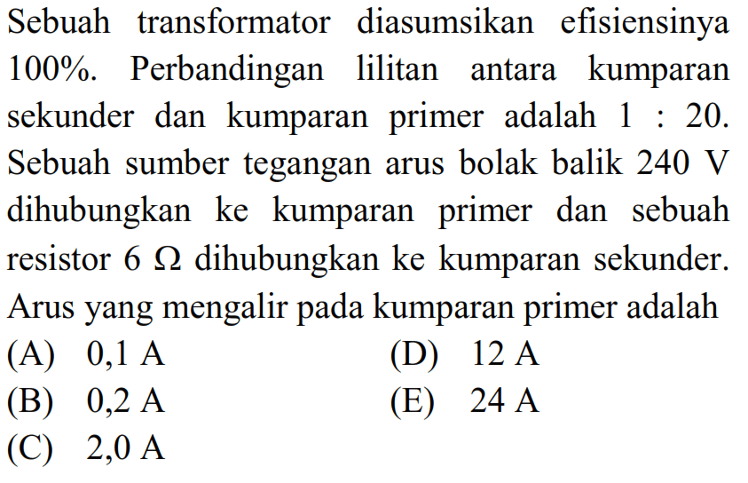 Sebuah transformator diasumsikan efisiensinya 100%. Perbandingan lilitan antara kumparan sekunder dan kumparan primer adalah 1:20. Sebuah sumber tegangan arus bolak balik 240 V dihubungkan ke kumparan primer dan sebuah resistor 6 ohm  dihubungkan ke kumparan sekunder. Arus yang mengalir pada kumparan primer adalah