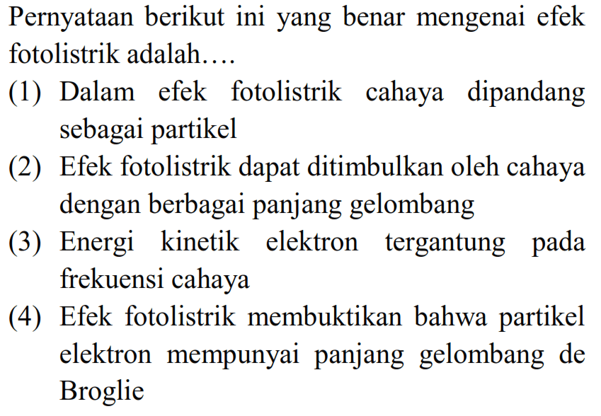 Pernyataan berikut ini yang benar mengenai efek fotolistrik adalah....
(1) Dalam efek fotolistrik cahaya dipandang sebagai partikel
(2) Efek fotolistrik dapat ditimbulkan oleh cahaya dengan berbagai panjang gelombang
(3) Energi kinetik elektron tergantung pada frekuensi cahaya
(4) Efek fotolistrik membuktikan bahwa partikel elektron mempunyai panjang gelombang de Broglie