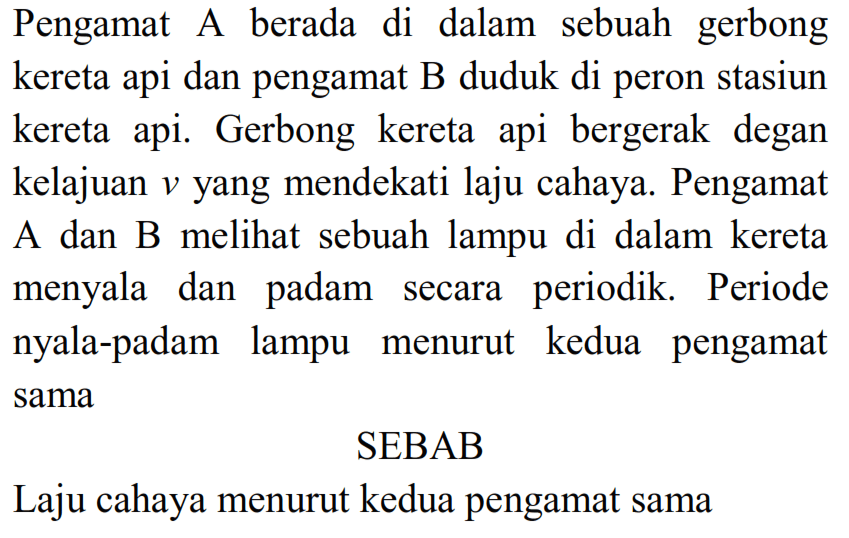 Pengamat A berada di dalam sebuah gerbong kereta api dan pengamat B duduk di peron stasiun kereta api. Gerbong kereta api bergerak degan kelajuan  v  yang mendekati laju cahaya. Pengamat A dan B melihat sebuah lampu di dalam kereta menyala dan padam secara periodik. Periode nyala-padam lampu menurut kedua pengamat sama
SEBAB
Laju cahaya menurut kedua pengamat sama