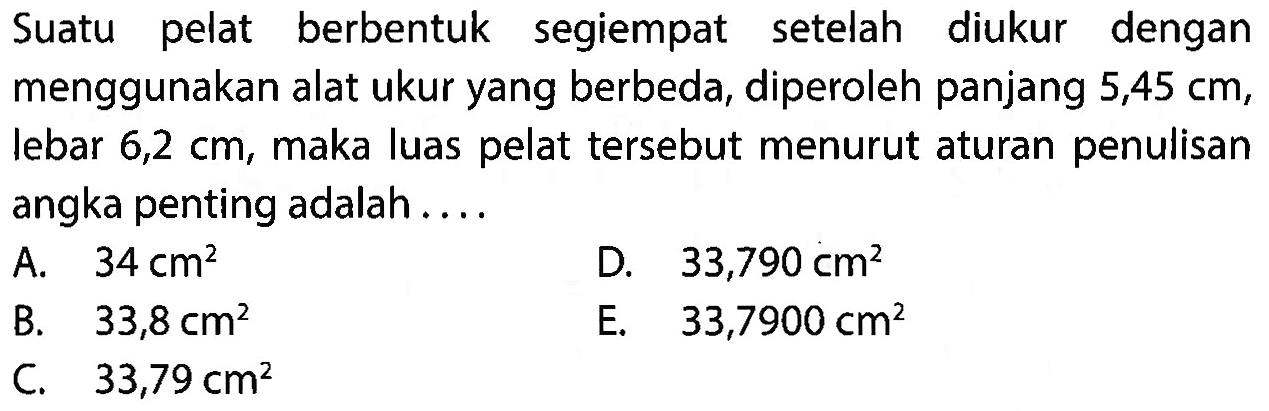 Suatu pelat berbentuk segiempat setelah diukur dengan menggunakan alat ukur yang berbeda, diperoleh panjang 5,45 cm, lebar 6,2 cm, maka luas pelat tersebut menurut aturan penulisan angka penting adalah ...