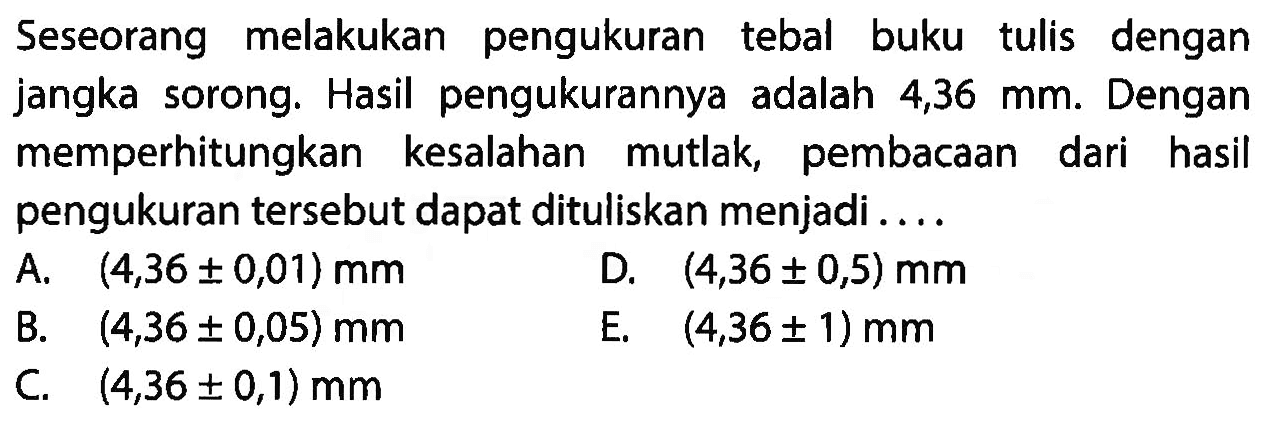 Seseorang melakukan pengukuran tebal buku tulis dengan jangka sorong. Hasil pengukurannya adalah 4,36 mm. Dengan memperhitungkan kesalahan mutlak, pembacaan dari hasil pengukuran tersebut dapat dituliskan menjadi....