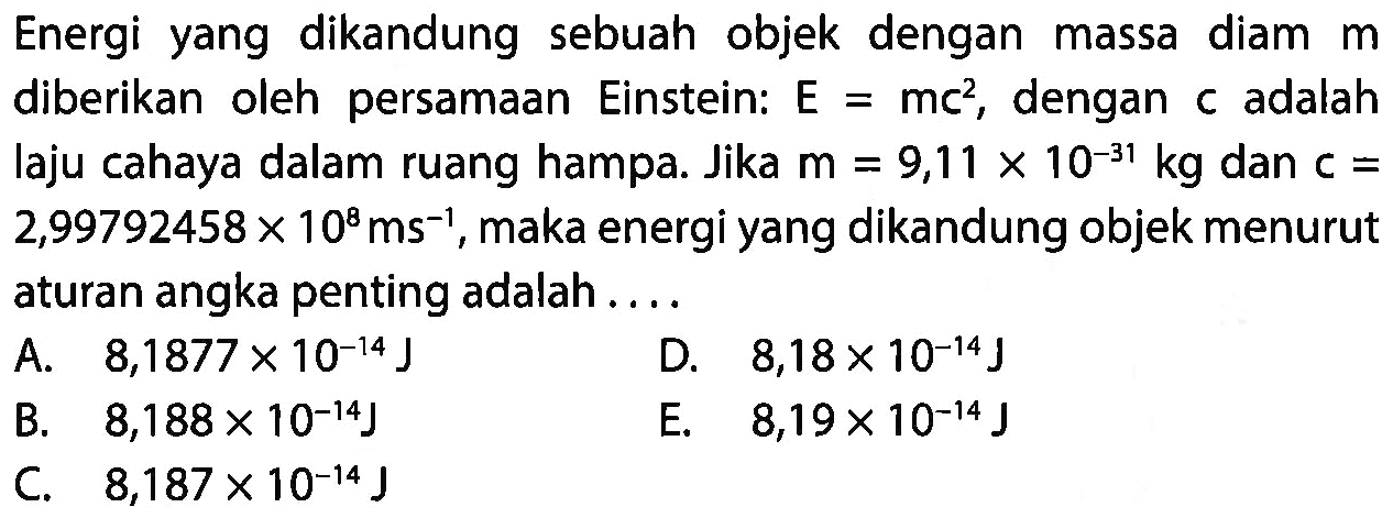 Energi yang dikandung sebuah objek dengan massa diam m diberikan oleh persamaan Einstein: E = mc^2, dengan c adalah laju cahaya dalam ruang hampa. Jika m = 9,11 x 10^(-31) kg dan c = 2,99792458 x 10^8 ms^(-1), maka energi yang dikandung objek menurut aturan angka penting adalah ....