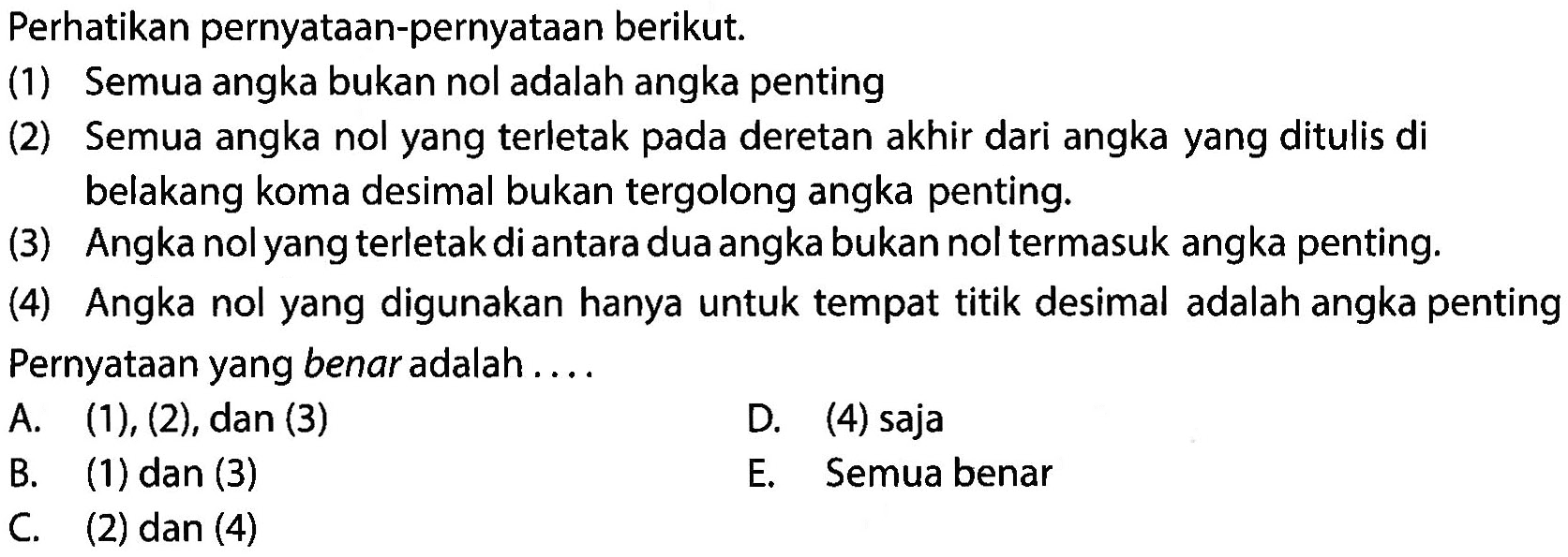 Perhatikan pernyataan-pernyataan berikut. (1) Semua angka bukan nol adalah angka penting (2) Semua angka nol yang terletak pada deretan akhir dari angka yang ditulis di belakang koma desimal bukan tergolong angka penting. (3) Angka nolyang terletak diantara duaangka bukan nol termasuk angka penting. (4) Angka nol yang digunakan hanya untuk tempat titik desimal adalah angka penting Pernyataan yang benar adalah . . . . 