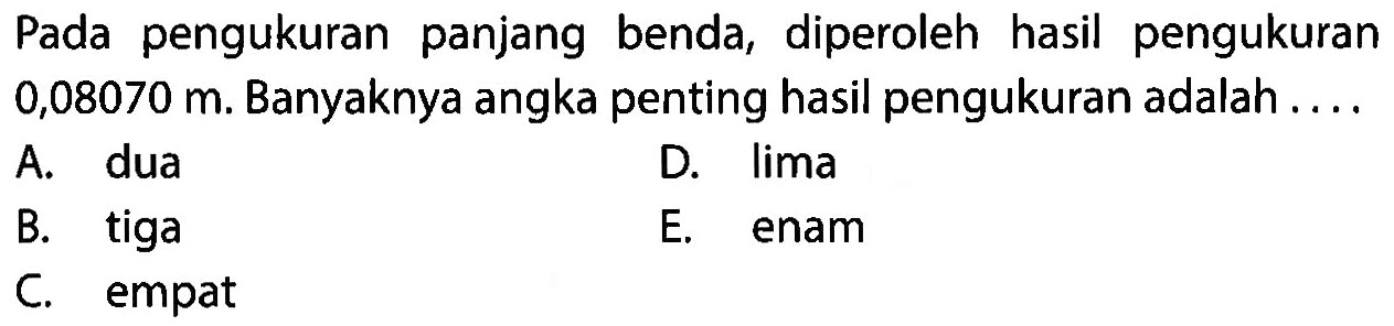 Pada pengukuran panjang benda, diperoleh hasil pengukuran 0,08070 m. Banyaknya angka penting hasil pengukuran adalah . . . . 