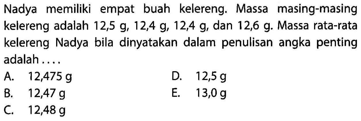 Nadya memiliki empat buah kelereng. Massa masing-masing kelereng adalah 12,5 g, 12,4 g, 12,4 g, dan 12,6 g. Massa rata-rata kelereng Nadya bila dinyatakan dalam penulisan angka penting adalah . . . . 