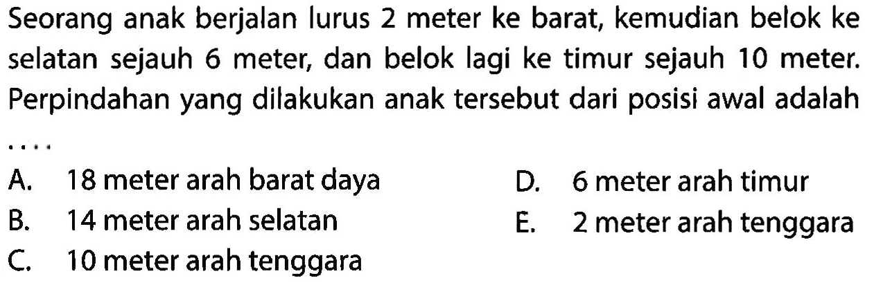 Seorang anak berjalan lurus 2 meter ke barat, kemudian belok ke selatan sejauh 6 meter, dan belok lagi ke timur sejauh 10 meter. Perpindahan yang dilakukan anak tersebut dari posisi awal adalah