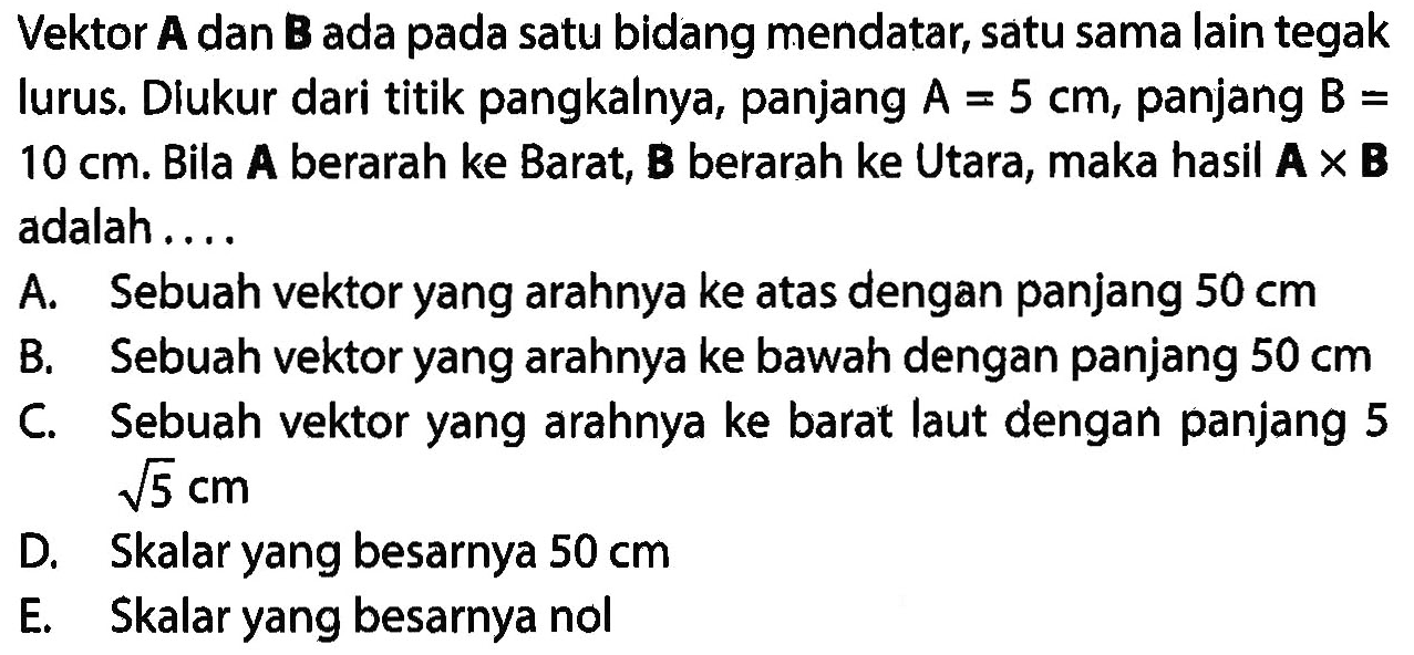 Vektor A dan B ada pada satu bidang mendatar. satu sama lain tegak lurus. Diukur dari titik pangkalnya, panjang A=5 cm, panjang B=10 cm. Bila A berarah ke Barat. B berarah ke Utara, maka hasil AxB adalah ... 