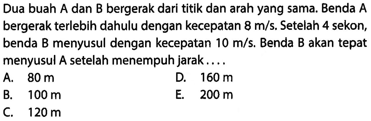 Dua buah A dan B bergerak dari titik dan arah yang sama. Benda A bergerak terlebih dahulu dengan kecepatan 8 m/s. Setelah 4 sekon, benda B menyusul dengan kecepatan 10 m/s. Benda B akan tepat menyusul A setelah menempuh jarak ...