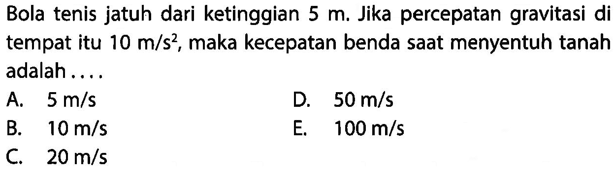 Bola tenis jatuh dari ketinggian 5 m. Jika percepatan gravitasi di tempat itu 10 m/s^2, maka kecepatan benda saat menyentuh tanah adalah ....