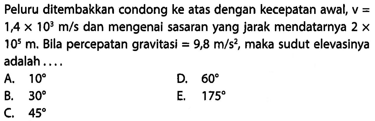 Peluru ditembakkan condong ke atas dengan kecepatan awal, v=1,4 x 10^3 m/s dan mengenai sasaran yang jarak mendatarnya 2 x 10^5 m. Bila percepatan gravitasi=9,8 m/s^2, maka sudut elevasinya adalah ....
