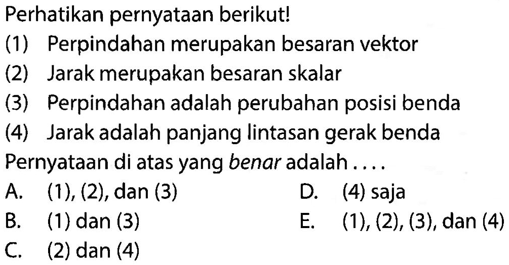 Perhatikan pernyataan berikut! (1) Perpindahan merupakan besaran vektor (2) Jarak merupakan besaran skalar (3) Perpindahan adalah perubahan posisi benda (4) Jarak adalah panjang lintasan gerak benda Pernyataan di atas yang benar adalah .... 