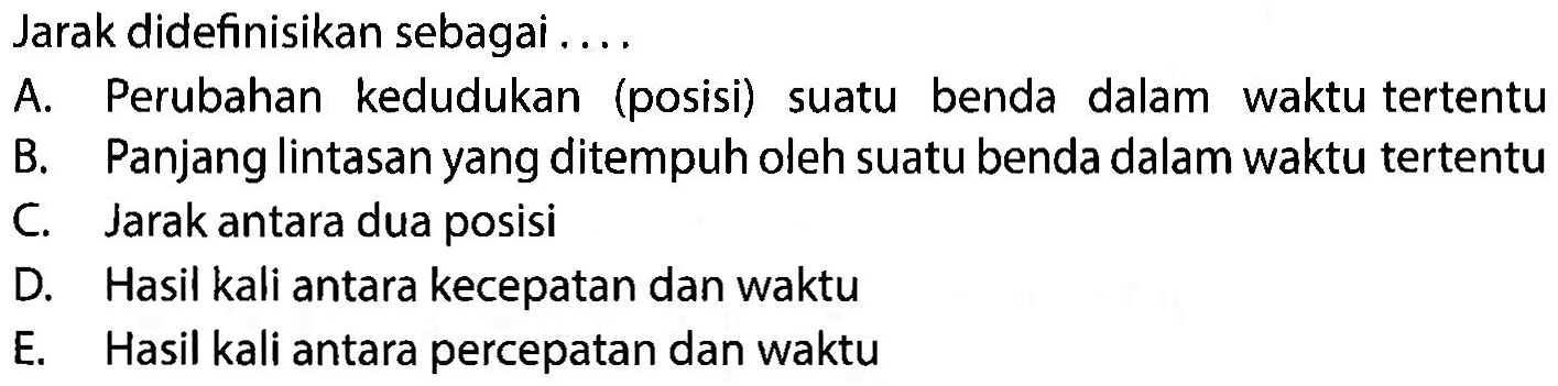 Jarak didefinisikan sebagai... a. Perubahan kedudukan (posisi) suatu benda dalam waktu tertentu B. Panjang lintasan yang ditempuh oleh suatu benda dalam waktu tertentu C. Jarak antara dua posisi D. Hasil kali antara kecepatan dan waktu E. Hasil kali antara percepatan dan waktu