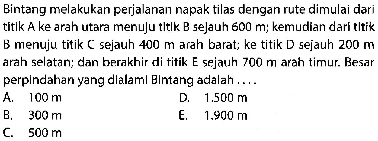 Bintang melakukan perjalanan napak tilas dengan rute dimulai dari titik A ke arah utara menuju titik B sejauh 600 m; kemudian dari titik B menuju titik C sejauh 400 m arah barat; ke titik D sejauh 200 m arah selatan; dan berakhir di titik E sejauh 700 m arah timur. Besar perpindahan yang dialami Bintang adalah....  