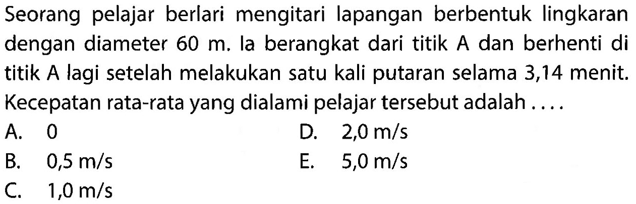 Seorang pelajar berlari mengitari lapangan berbentuk lingkaran dengan diameter 60 m. la berangkat dari titik A dan berhenti di titik A lagi setelah melakukan satu kali putaran selama 3,14 menit. Kecepatan rata-rata yang dialami pelajar tersebut adalah .... 