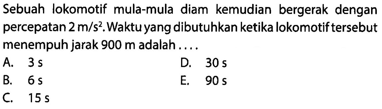 Sebuah lokomotif mula-mula diam kemudian bergerak dengan percepatan  2 m/s^2. Waktu yang dibutuhkan ketika lokomotif tersebut menempuh jarak  900 m  adalah ....