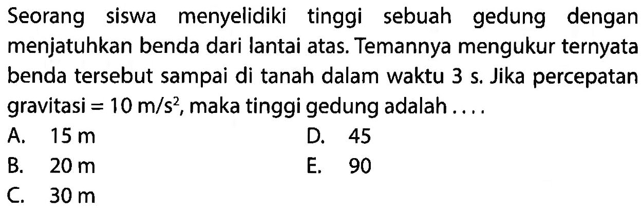 Seorang siswa menyelidiki tinggi sebuah gedung dengan menjatuhkan benda dari lantai atas. Temannya mengukur ternyata benda tersebut sampai di tanah dalam waktu 3 s. Jika percepatan gravitasi=10 m/s^2, maka tinggi gedung adalah ....
