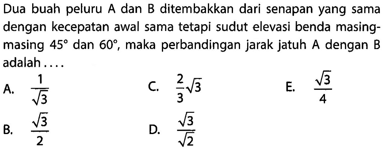 Dua buah peluru A dan B ditembakkan dari senapan yang sama dengan kecepatan awal sama tetapi sudut elevasi benda masingmasing 45 dan 60, maka perbandingan jarak jatuh A dengan B adalah....
