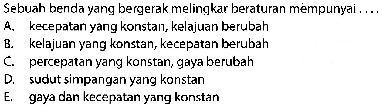 Sebuah benda yang bergerak melingkar beraturan mempunyai .... A. kecepatan yang konstan, kelajuan berubah B. kelajuan yang konstan, kecepatan berubah C. percepatan yang konstan, gaya berubah D. sudut simpangan yang konstan E. gaya dan kecepatan yang konstan