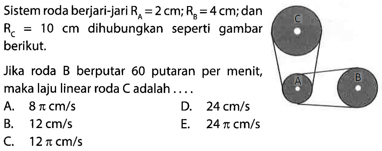 Sistem roda berjari-jari RA=2 cm; RB=4 cm; dan RC=10 cm dihubungkan seperti gambar berikut. C A B Jika roda B berputar 60 putaran per menit, maka laju linear roda C adalah .... 