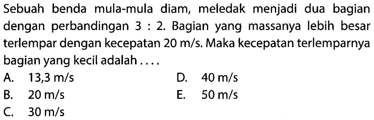 Sebuah benda mula-mula diam, meledak menjadi dua bagian dengan perbandingan  3: 2 . Bagian yang massanya lebih besar terlempar dengan kecepatan  20 m / s . Maka kecepatan terlemparnya bagian yang kecil adalah ....
A.   13,3 m / s 
D.  40 m / s 
B.  20 m / s 
E.  50 m / s 
C.   30 m / s 