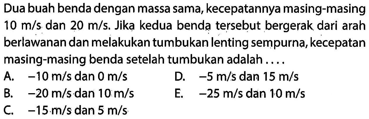 Dua buah benda dengan massa sama, kecepatannya masing-masing  10 m / s  dan  20 m / s . Jikạ kedua benda tersebut bergerak dari arah berlawanan dan melakukan tumbukan lenting sempurna, kecepatan masing-masing benda setelah tumbukan adalah ....
A.  -10 m / s  dan  0 m / s 
D.  -5 m / s  dan  15 m / s 
B.  -20 m / s  dan  10 m / s 
E.  -25 m / s  dan  10 m / s 
C.  -15 m / s  dan  5 m / s 