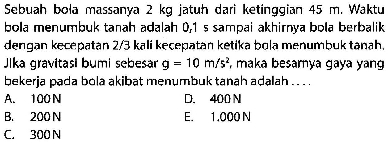 Sebuah bola massanya  2 kg  jatuh dari ketinggian  45 m . Waktu bola menumbuk tanah adalah 0,1 s sampai akhirnya bola berbalik dengan kecepatan  2 / 3  kali kecepatan ketika bola menumbuk tanah. Jika gravitasi bumi sebesar  g=10 m / s^(2) , maka besarnya gaya yang bekerja pada bola akibat menumbuk tanah adalah ....
A.  100 ~N 
D.  400 ~N 
B.  200 ~N 
E.  1.000 ~N 
C.  300 ~N 