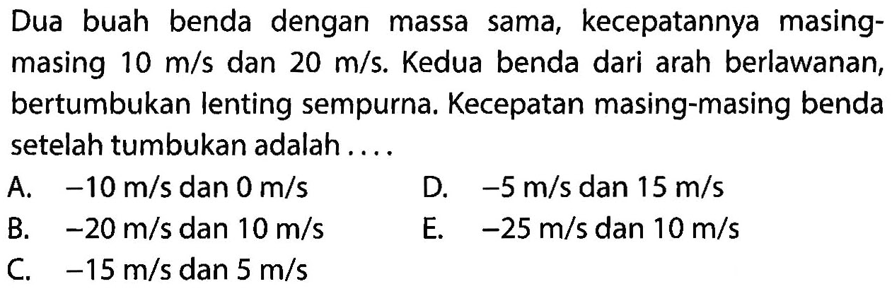 Dua buah benda dengan massa sama, kecepatannya masingmasing  10 m / s  dan  20 m / s . Kedua benda dari arah berlawanan, bertumbukan lenting sempurna. Kecepatan masing-masing benda setelah tumbukan adalah ....
A.  -10 m / s  dan  0 m / s 
D.  -5 m / s  dan  15 m / s 
B.  -20 m / s  dan  10 m / s 
E.  -25 m / s  dan  10 m / s 
C.  -15 m / s  dan  5 m / s 