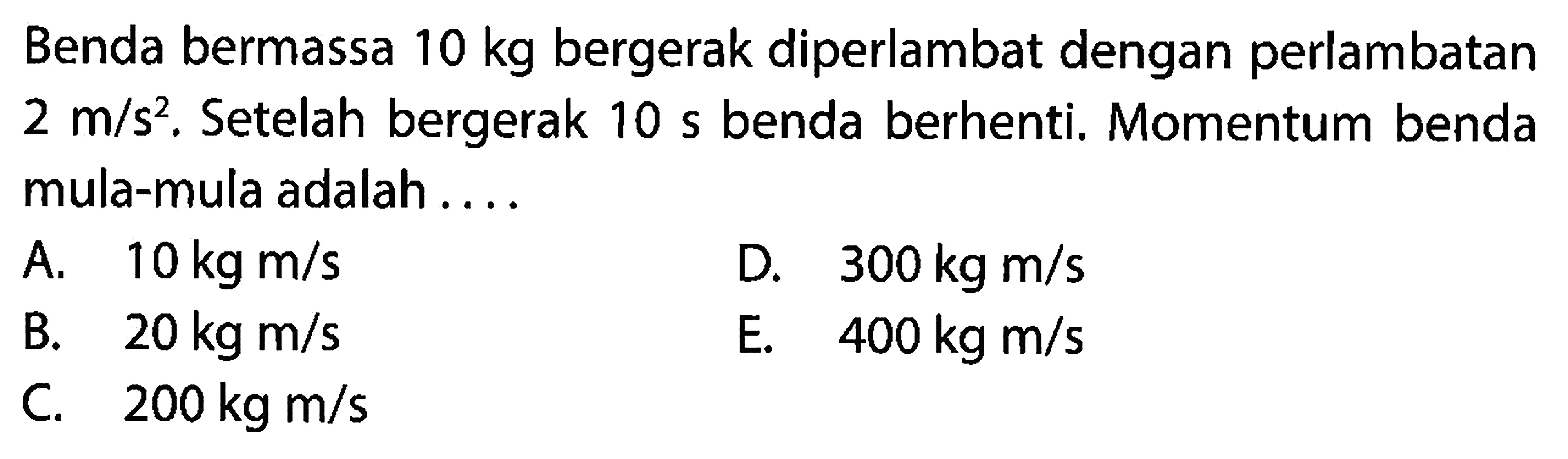 Benda bermassa  10 kg  bergerak diperlambat dengan perlambatan  2 m / s^(2) . Setelah bergerak  10 ~s  benda berhenti. Momentum benda mula-mula adalah ....
A.  10 kg m / s 
D.  300 kg m / s 
B.  20 kg m / s 
E.   400 kg m / s 
C.   200 kg m / s 