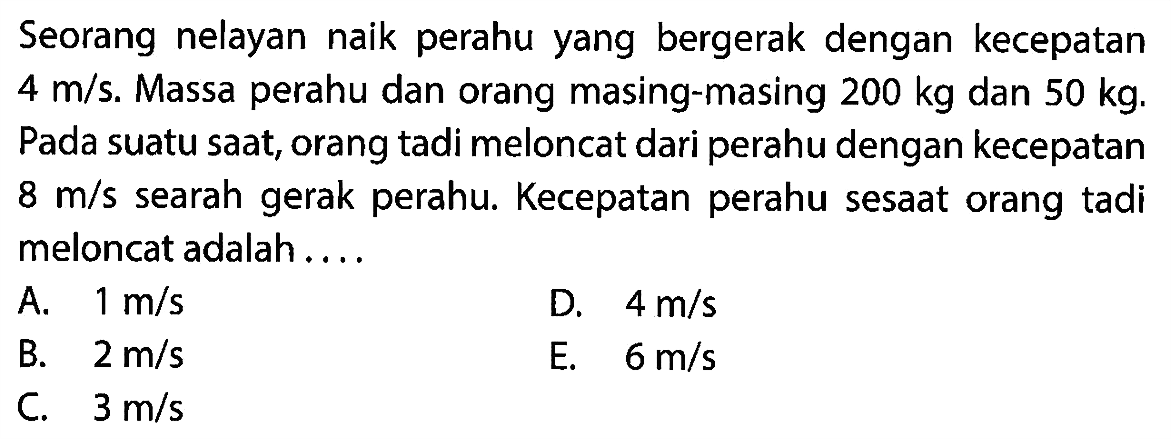 Seorang nelayan naik perahu yang bergerak dengan kecepatan  4 m / s . Massa perahu dan orang masing-masing  200 kg  dan  50 kg . Pada suatu saat, orang tadi meloncat dari perahu dengan kecepatan  8 m / s  searah gerak perahu. Kecepatan perahu sesaat orang tadi meloncat adalah ....
A.  1 m / s 
D.  4 m / s 
B.  2 m / s 
E.  6 m / s 
C.  3 m / s 