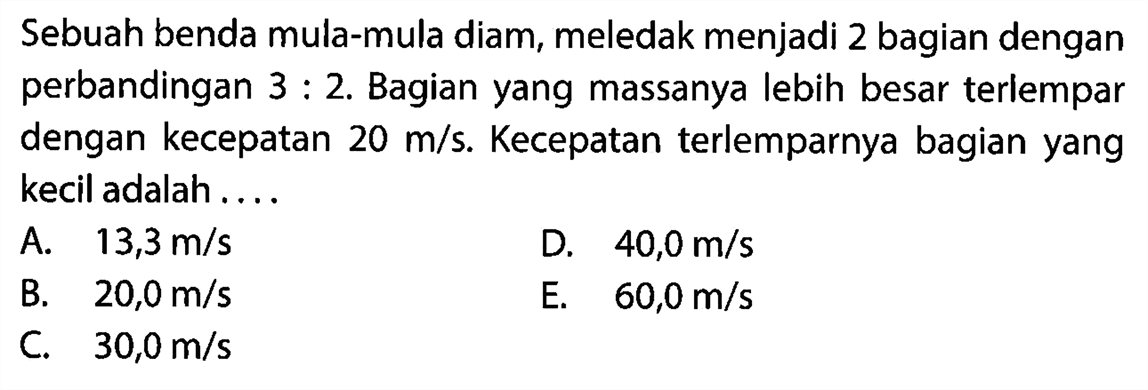 Sebuah benda mula-mula diam, meledak menjadi 2 bagian dengan perbandingan  3: 2 . Bagian yang massanya lebih besar terlempar dengan kecepatan  20 m / s . Kecepatan terlemparnya bagian yang kecil adalah ....
A.  13,3 m / s 
D.  40,0 m / s 
B.  20,0 m / s 
E.   60,0 m / s 
C.  30,0 m / s 