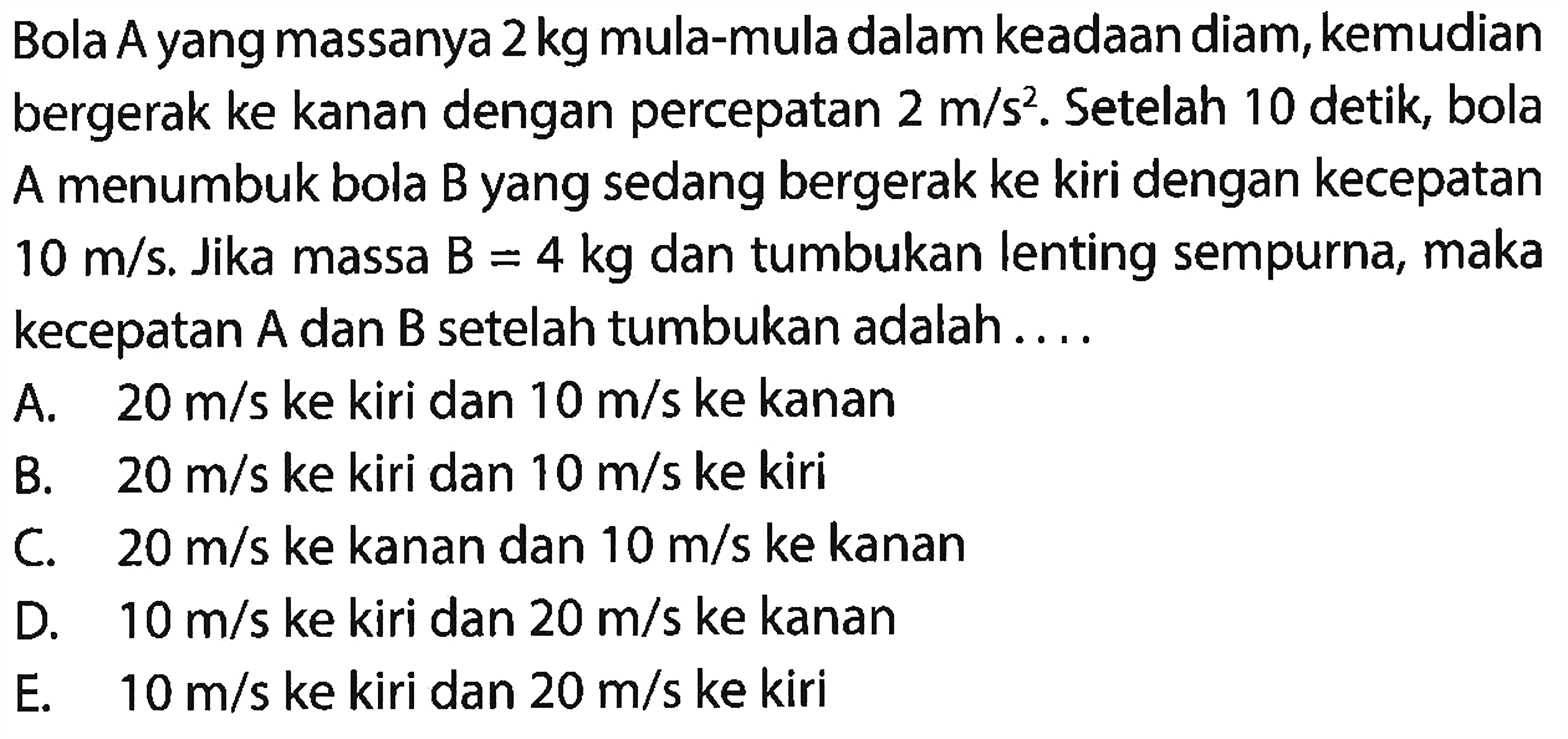 Bola A yang massanya  2 kg  mula-mula dalam keadaan diam, kemudian bergerak ke kanan dengan percepatan  2 m / s^(2) . Setelah 10 detik, bola A menumbuk bola B yang sedang bergerak ke kiri dengan kecepatan  10 m / s . Jika massa  B=4 kg  dan tumbukan lenting sempurna, maka kecepatan  A  dan  B  setelah tumbukan adalah ....
A.   20 m / s  ke kiri dan  10 m / s  ke kanan
B.  20 m / s  ke kiri dan  10 m / s  ke kiri
C.  20 m / s  ke kanan dan  10 m / s  ke kanan
D.  10 m / s  ke kiri dan  20 m / s  ke kanan
E.   10 m / s  ke kiri dan  20 m / s  ke kiri