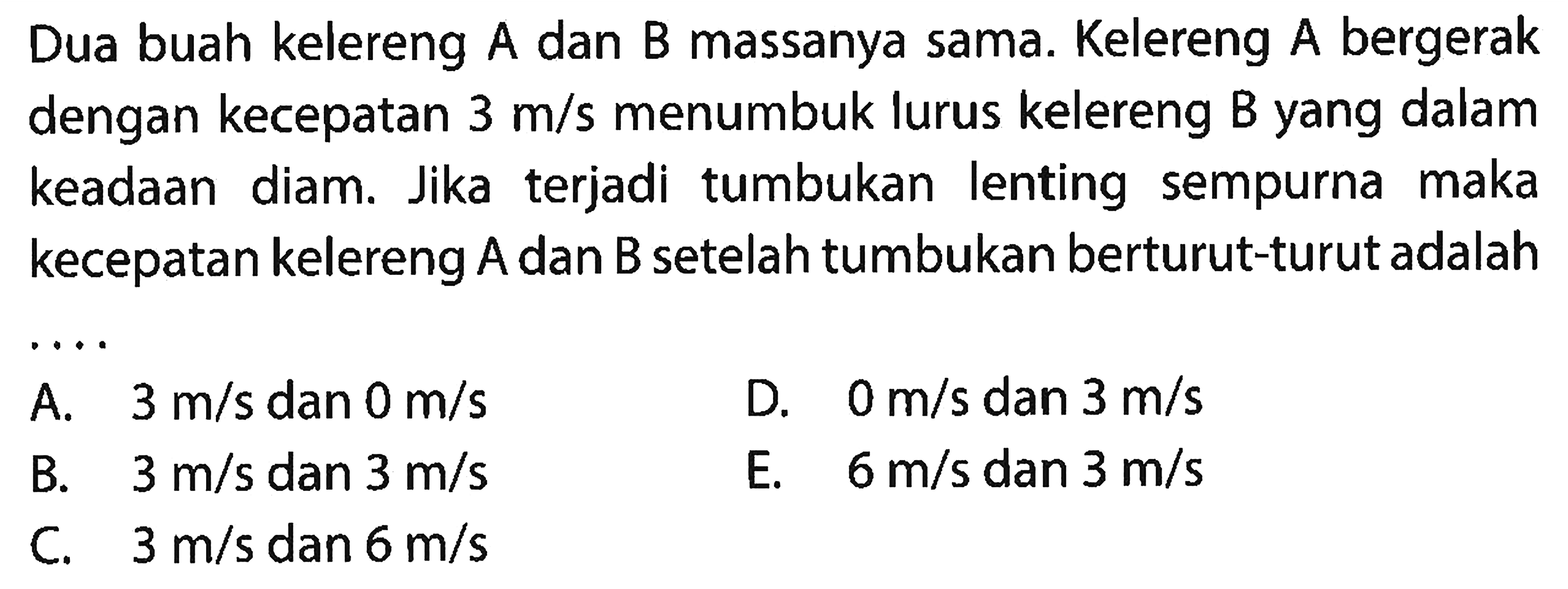 Dua buah kelereng A dan B massanya sama. Kelereng A bergerak dengan kecepatan  3 m / s  menumbuk lurus kelereng B yang dalam keadaan diam. Jika terjadi tumbukan lenting sempurna maka kecepatan kelereng  A  dan  B  setelah tumbukan berturut-turut adalah
A.  3 m / s  dan  0 m / s 
D.  0 m / s  dan  3 m / s 
B.   3 m / s  dan  3 m / s 
E.  6 m / s  dan  3 m / s 
C.  3 m / s  dan  6 m / s 