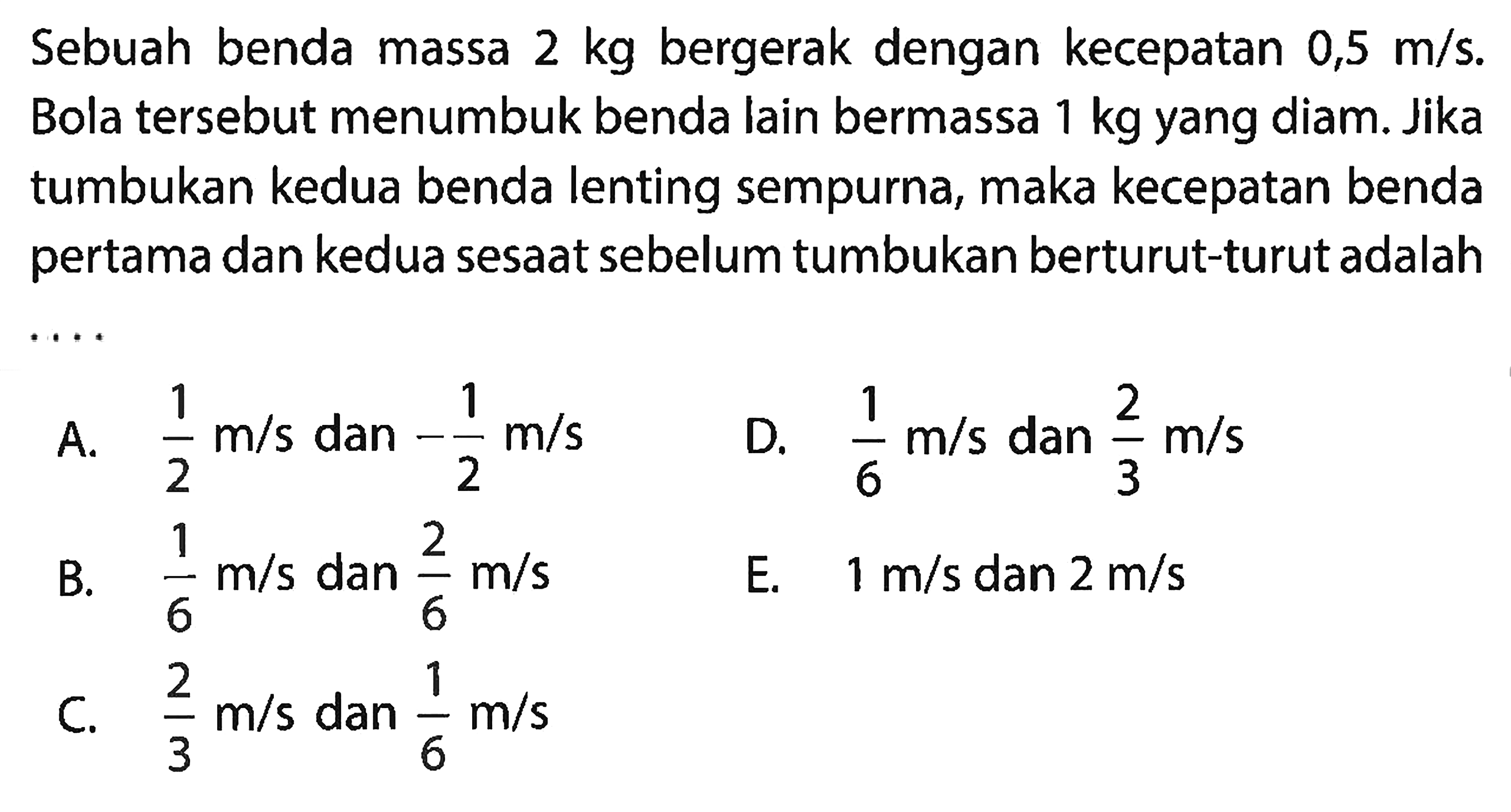 Sebuah benda massa  2 kg  bergerak dengan kecepatan  0,5 m / s . Bola tersebut menumbuk benda lain bermassa  1 kg  yang diam. Jika tumbukan kedua benda lenting sempurna, maka kecepatan benda pertama dan kedua sesaat sebelum tumbukan berturut-turut adalah ...
A.  (1)/(2) m / s  dan  -(1)/(2) m / s 
D.  (1)/(6) m / s  dan  (2)/(3) m / s 
B.  (1)/(6) m / s  dan  (2)/(6) m / s 
E.  1 m / s  dan  2 m / s 
C.  (2)/(3) m / s  dan  (1)/(6) m / s 