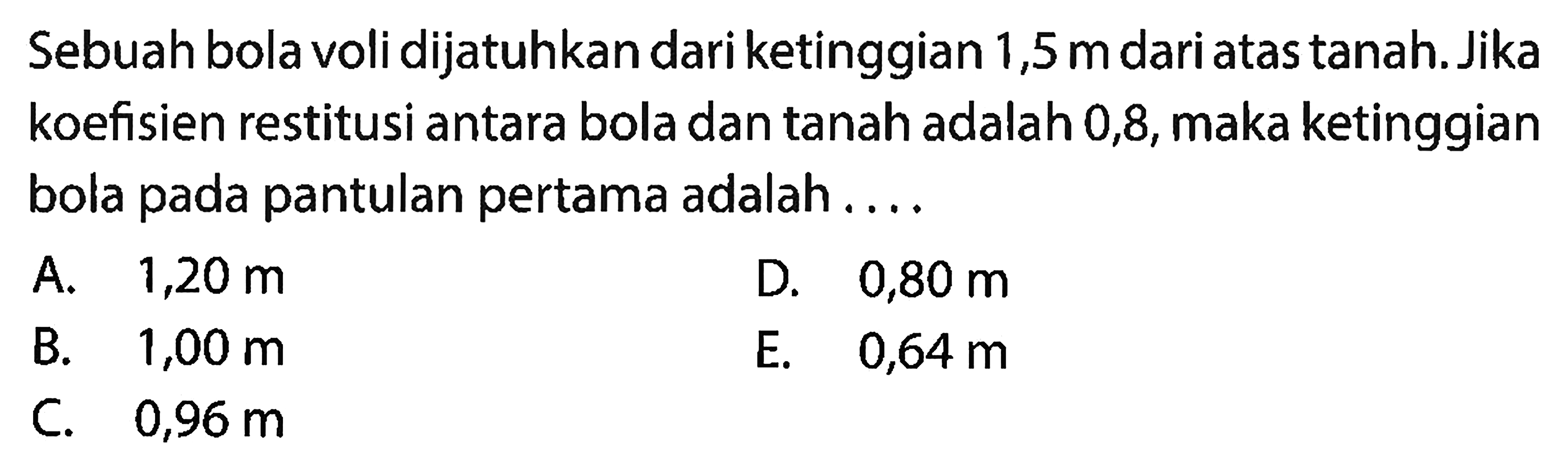 Sebuah bola voli dijatuhkan dari ketinggian 1,5  m  dari atas tanah. Jika koefisien restitusi antara bola dan tanah adalah 0,8 , maka ketinggian bola pada pantulan pertama adalah ....
A.  1,20 m 
D.  0,80 m 
B.  1,00 m 
E.  0,64 m 
C.  0,96 m 