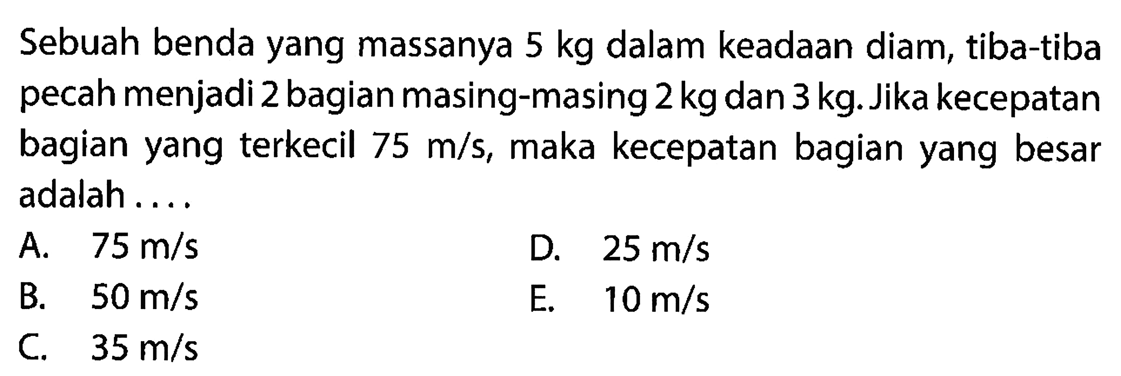 Sebuah benda yang massanya  5 kg  dalam keadaan diam, tiba-tiba pecah menjadi 2 bagian masing-masing  2 kg  dan  3 kg . Jika kecepatan bagian yang terkecil  75 m / s , maka kecepatan bagian yang besar adalah ....
A.   75 m / s 
D.  25 m / s 
B.   50 m / s 
E.   10 m / s 
C.   35 m / s 