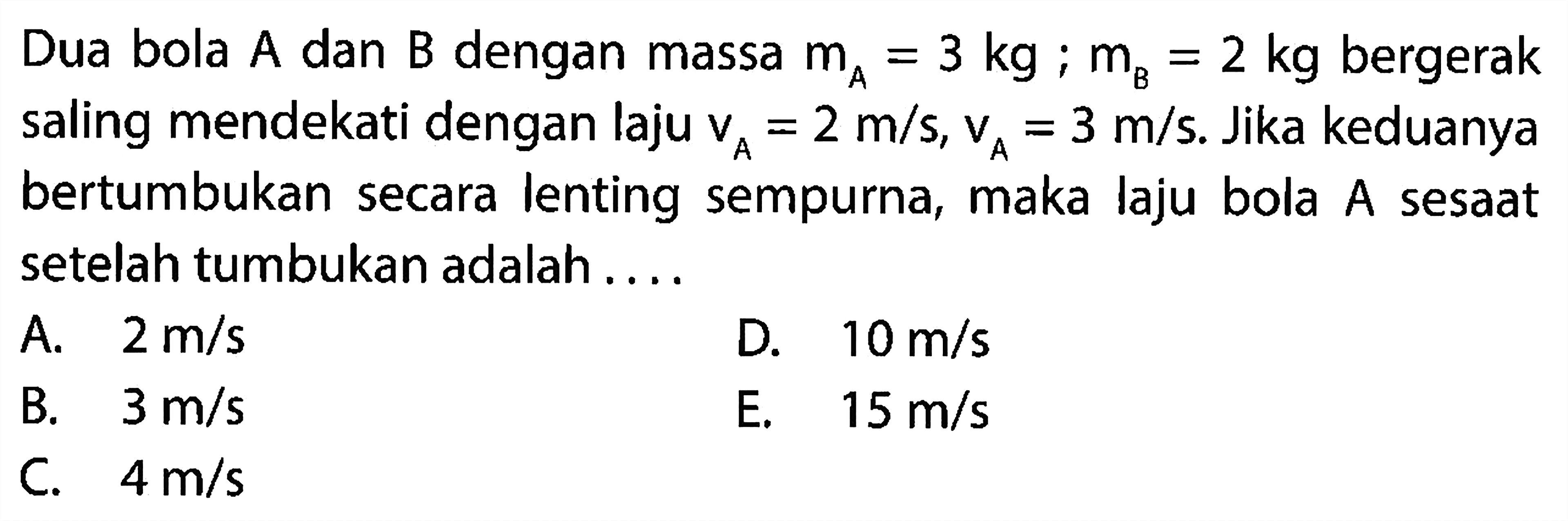 Dua bola  A  dan  B  dengan massa  m_(A)=3 kg ; m_(B)=2 kg  bergerak saling mendekati dengan laju  v_(A)=2 m / s, v_(A)=3 m / s . Jika keduanya bertumbukan secara lenting sempurna, maka laju bola  A  sesaat setelah tumbukan adalah ....
A.  2 m / s 
D.  10 m / s 
B.  3 m / s 
E.  15 m / s 
C.  4 m / s 