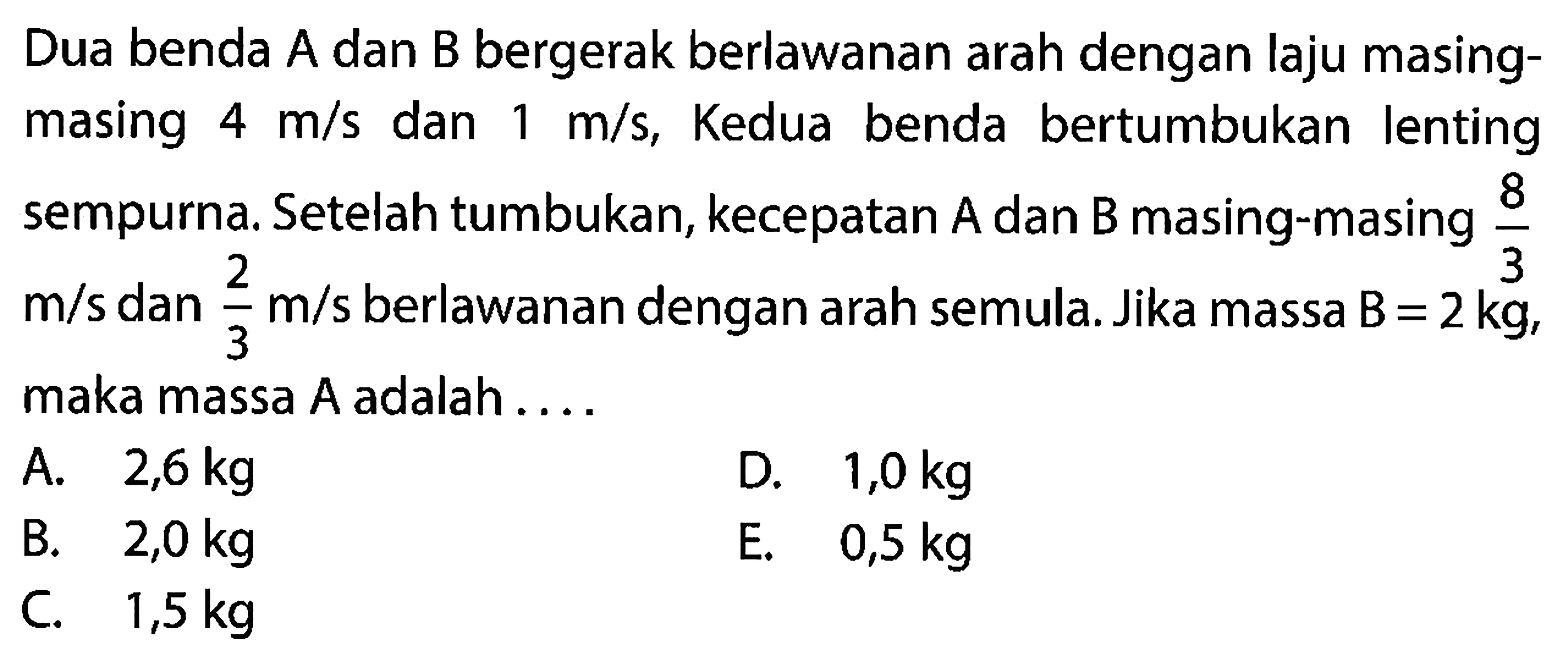 Dua benda A dan B bergerak berlawanan arah dengan laju masingmasing  4 m / s  dan  1 m / s , Kedua benda bertumbukan lenting sempurna. Setelah tumbukan, kecepatan  A  dan  B  masing-masing  (8)/(3)   m / s  dan  (2)/(3) m / s  berlawanan dengan arah semula. Jika massa  B=2 kg , maka massa  A  adalah ....
A.  2,6 kg 
D.  1,0 kg 
B.  2,0 kg 
E.  0,5 kg 
C.  1,5 kg 