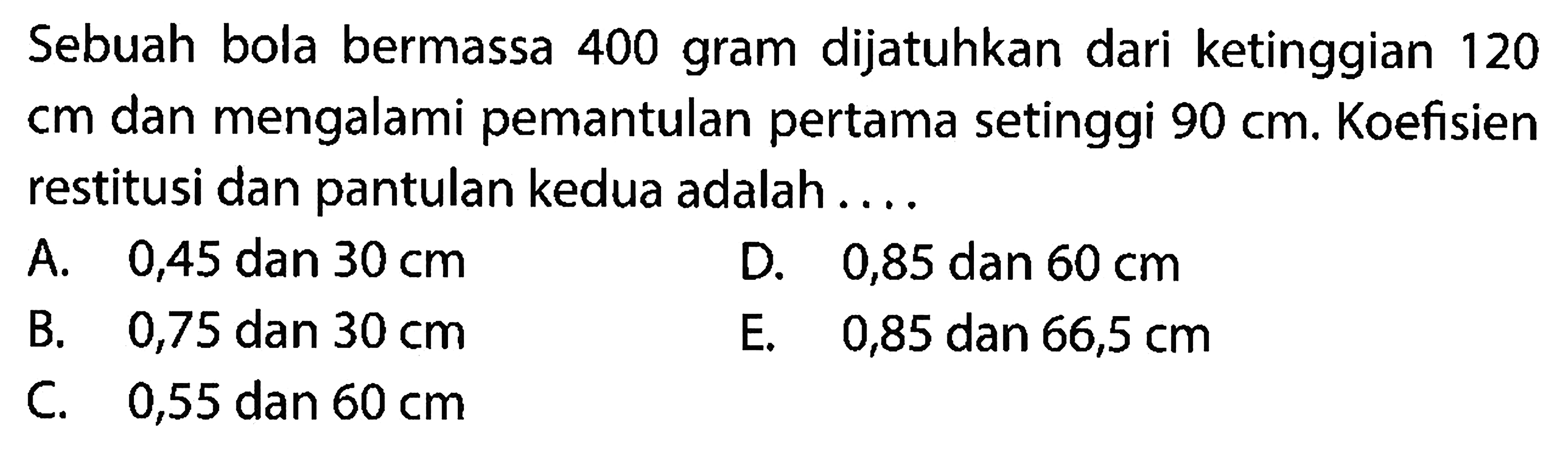 Sebuah bola bermassa 400 gram dijatuhkan dari ketinggian 120 cm dan mengalami pemantulan pertama setinggi  90 cm . Koefisien restitusi dan pantulan kedua adalah ....
A.   0,45  dan  30 cm 
D. 0,85 dan  60 cm 
B.   0,75  dan  30 cm 
E.   0,85  dan  66,5 cm 
C. 0,55 dan  60 cm 