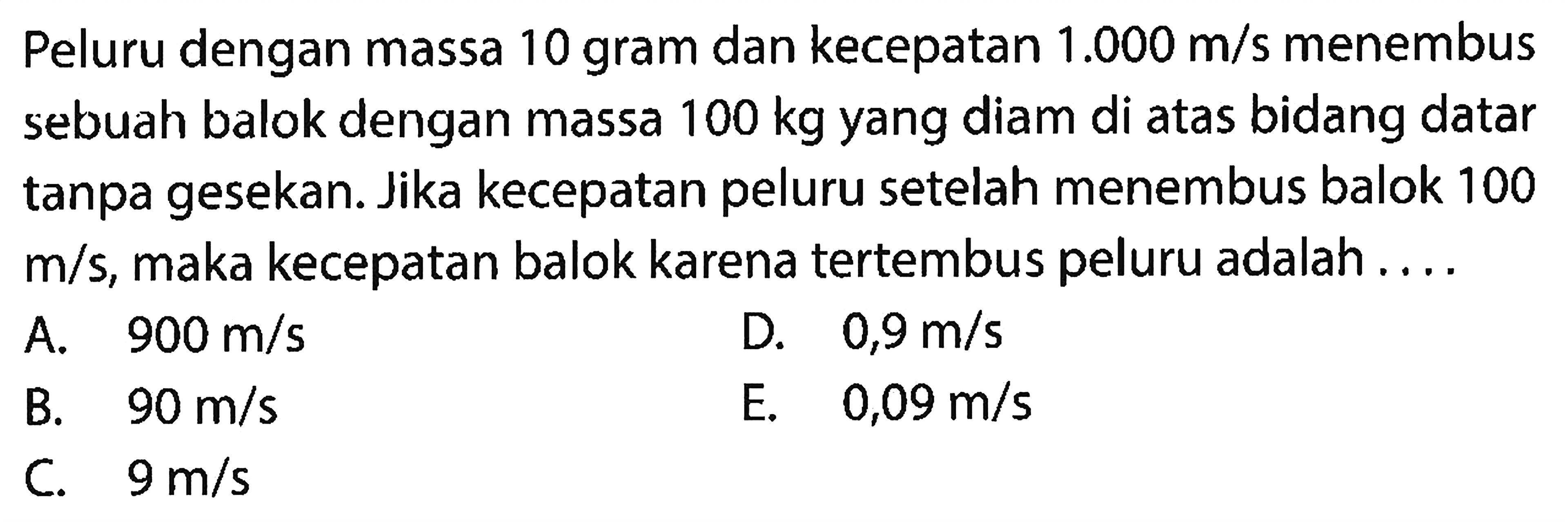 Peluru dengan massa 10 gram dan kecepatan  1.000 m / s  menembus sebuah balok dengan massa  100 kg  yang diam di atas bidang datar tanpa gesekan. Jika kecepatan peluru setelah menembus balok 100  m / s , maka kecepatan balok karena tertembus peluru adalah ....
A.  900 m / s 
D.  0,9 m / s 
B.   90 m / s 
E.   0,09 m / s 
C.  9 m / s 