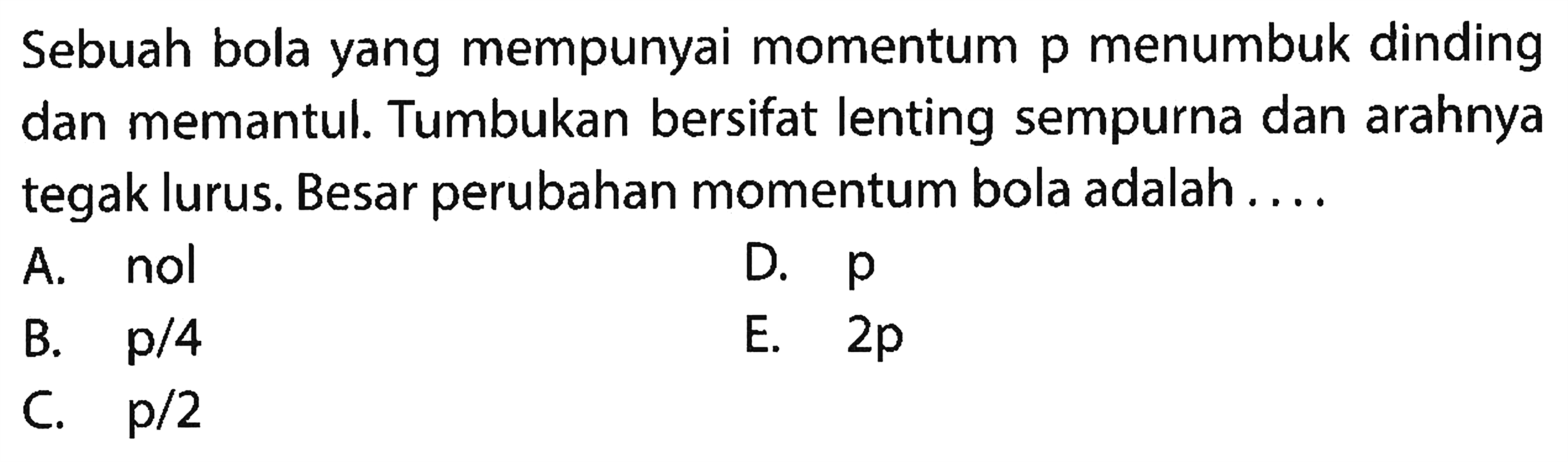 Sebuah bola yang mempunyai momentum  p  menumbuk dinding dan memantul. Tumbukan bersifat lenting sempurna dan arahnya tegak lurus. Besar perubahan momentum bola adalah ....
A. nol
D.  p 
B.  p / 4 
E.  2 p 
C.  p / 2 