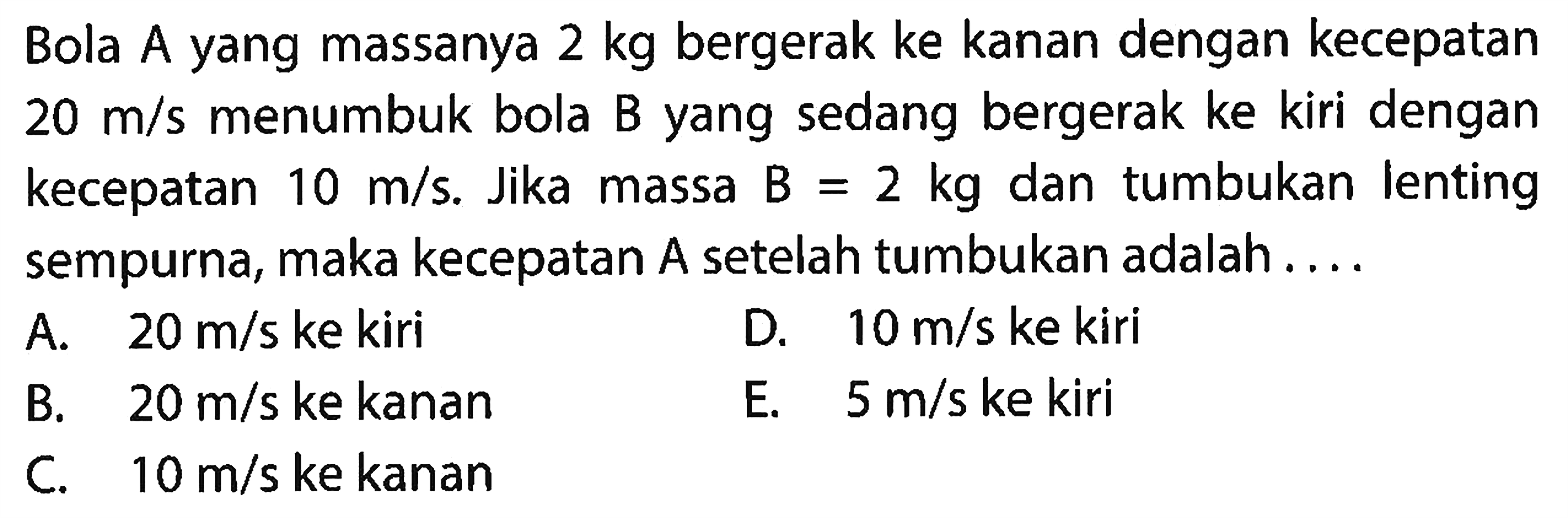 Bola A yang massanya  2 kg  bergerak ke kanan dengan kecepatan  20 m / s  menumbuk bola B yang sedang bergerak ke kiri dengan kecepatan  10 m / s . Jika massa  B=2 kg  dan tumbukan lenting sempurna, maka kecepatan A setelah tumbukan adalah ....
A.  20 m / s  ke kiri
D.  10 m / s  ke kiri
B.  20 m / s  ke kanan
E.  5 m / s  ke kiri
C.  10 m / s  ke kanan