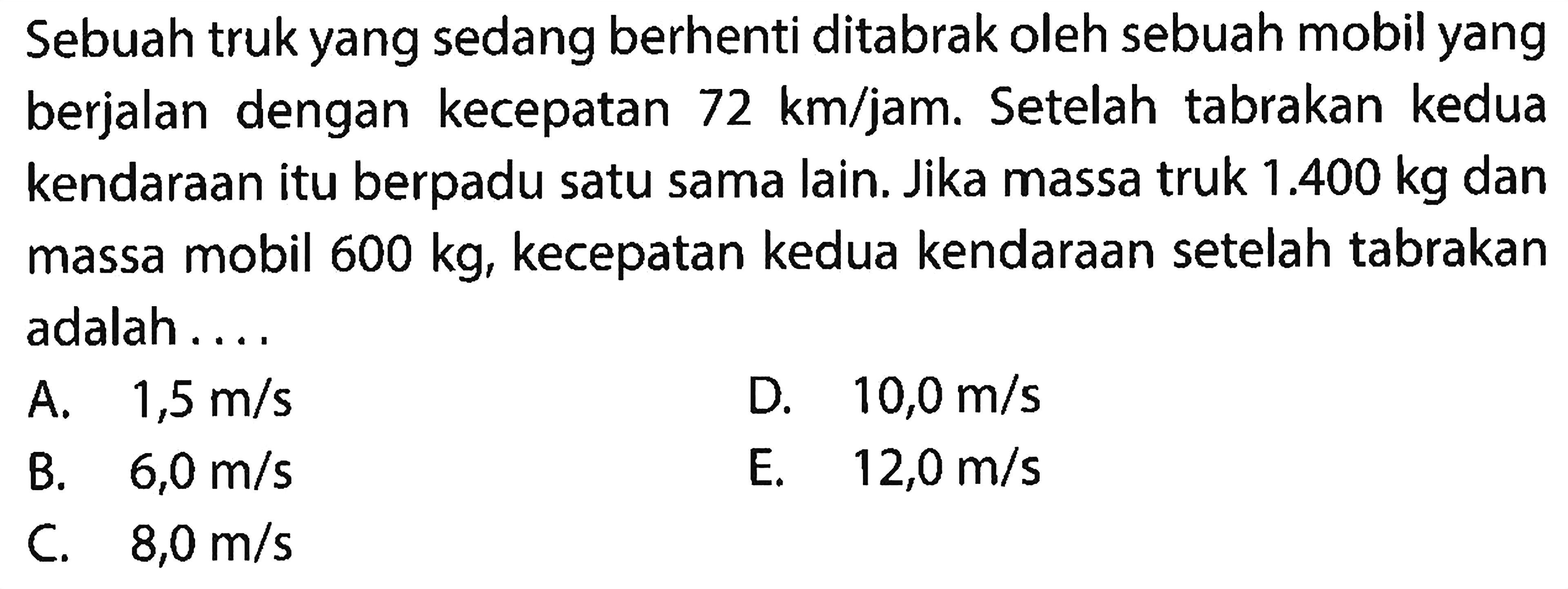 Sebuah truk yang sedang berhenti ditabrak oleh sebuah mobil yang berjalan dengan kecepatan  72 km / jam . Setelah tabrakan kedua kendaraan itu berpadu satu sama lain. Jika massa truk  1.400 kg  dan massa mobil  600 kg , kecepatan kedua kendaraan setelah tabrakan adalah ....
A.  1,5 m / s 
D.  10,0 m / s 
B.   6,0 m / s 
E.  12,0 m / s 
C.  8,0 m / s 