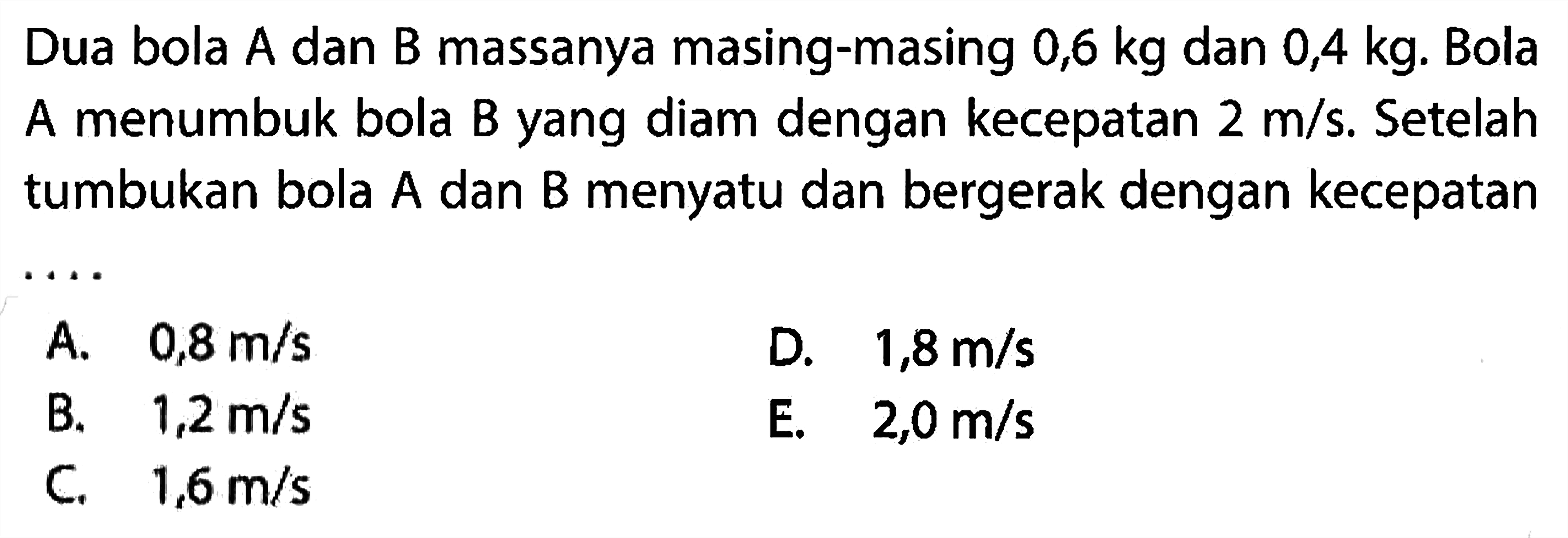 Dua bola A dan B massanya masing-masing  0,6 kg  dan  0,4 kg . Bola A menumbuk bola B yang diam dengan kecepatan  2 m / s . Setelah tumbukan bola A dan B menyatu dan bergerak dengan kecepatan
A.  0,8 m / s 
D.  1,8 m / s 
B.  1,2 m / s 
E.  2,0 m / s 
C.  1,6 m / s 