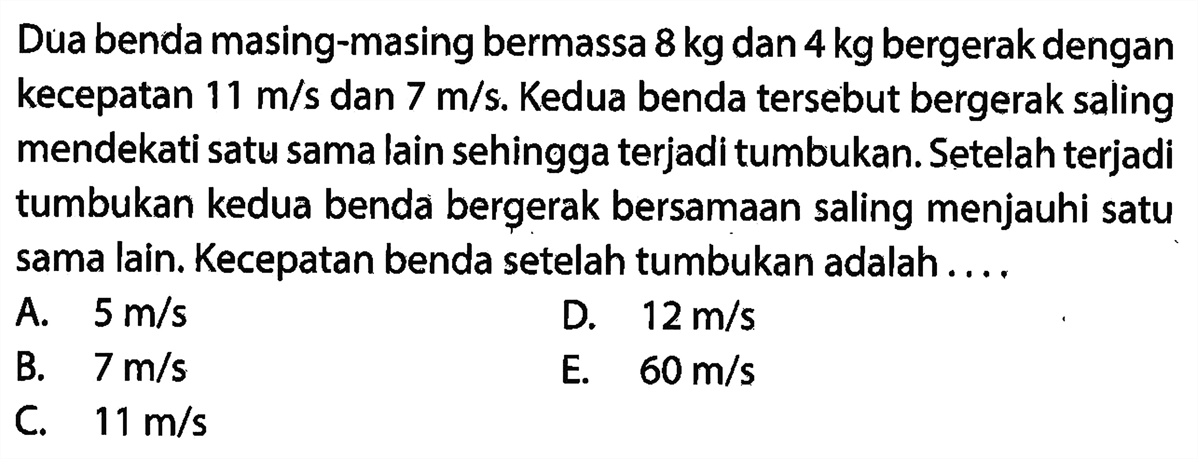 Dua benda masing-masing bermassa  8 kg  dan  4 kg  bergerak dengan kecepatan  11 m / s  dan  7 m / s . Kedua benda tersebut bergerak saling mendekati satu sama lain sehingga terjadi tumbukan. Setelah terjadi tumbukan kedua benda bergerak bersamaan saling menjauhi satu sama lain. Kecepatan benda setelah tumbukan adalah ....
A.  5 m / s 
D.  12 m / s 
B.   7 m / s 
E.  60 m / s 
C.   11 m / s 