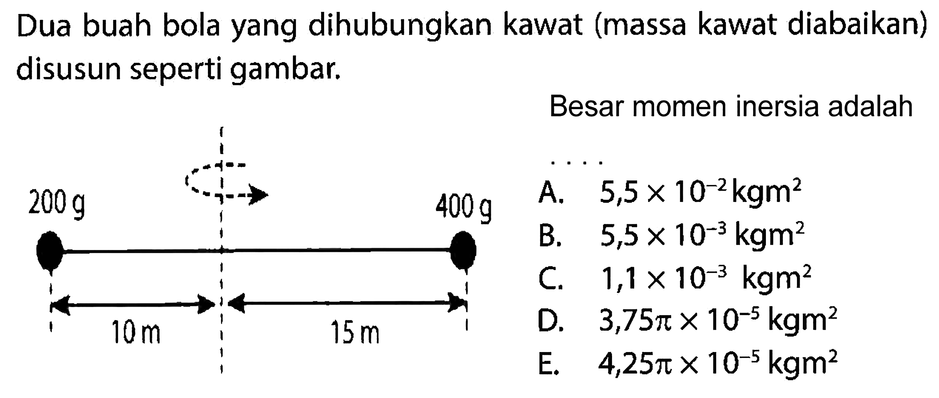 Dua buah bola yang dihubungkan kawat (massa kawat diabaikan) disusun seperti gambar. 200 g 400 g 10 m 15 m Besar momen inersia adalah...