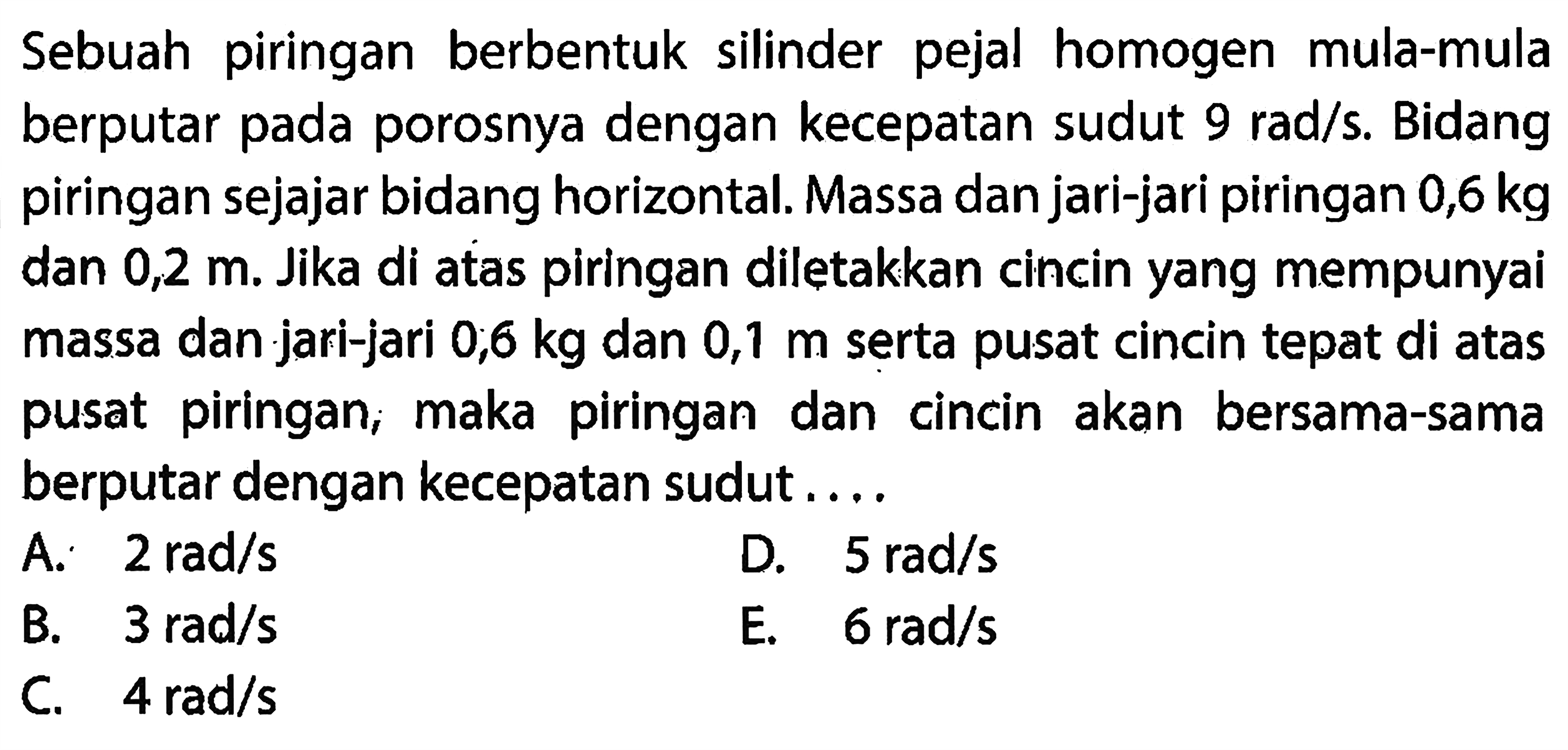 Sebuah piringan berbentuk silinder pejal homogen mula-mula berputar pada porosnya dengan kelajuan sudut 9 rad/s. Bidang piringan sejajar bidang horizontal. Massa dan jari-jari piringan 0,6 kg dan 0,2 meter. Bila di atas piringan diletakkan cincin yang mempunyai massa 0,6 kg dan jari-jari 0,1 meter, di mana pusat cincin tepat di atas pusat piring, maka piringan dan cincin akan bersama- sama berputar dengan kecepatan sudut... 