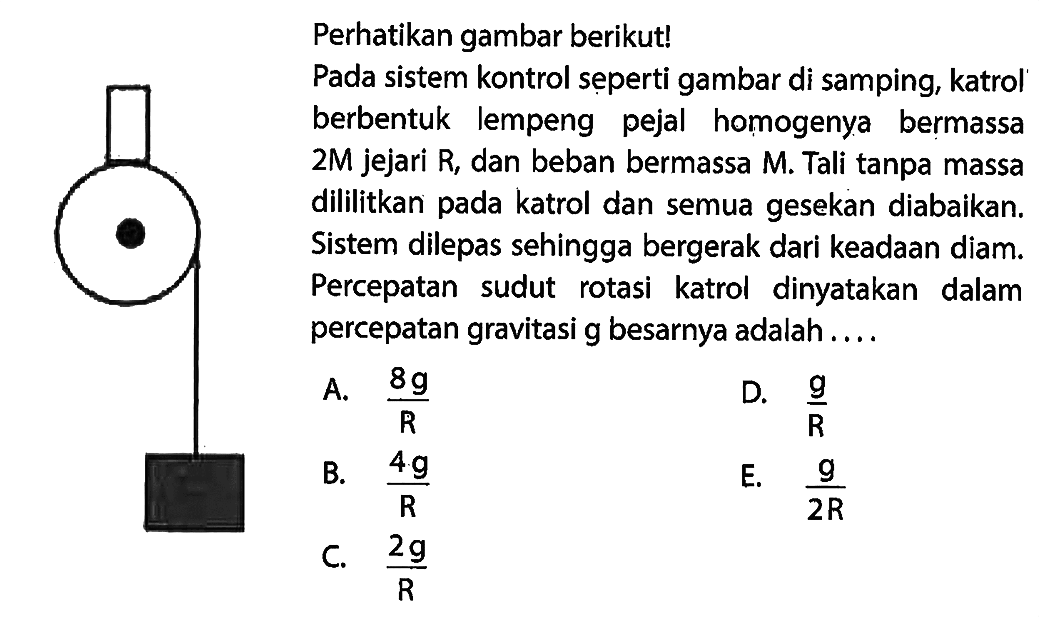 Perhatikan gambar berikut! Pada sistem kontrol seperti gambar di samping, katrol berbentuk lempeng pejal homogenya bermassa 2M jejari R, dan beban bermassa M. Tali tanpa massa dililitkan pada katrol dan semua gesekan diabaikan. Sistem dilepas sehingga bergerak dari keadaan diam. Percepatan sudut katrol dinyatakan dalam percepatan gravitasi g besarnya adalah