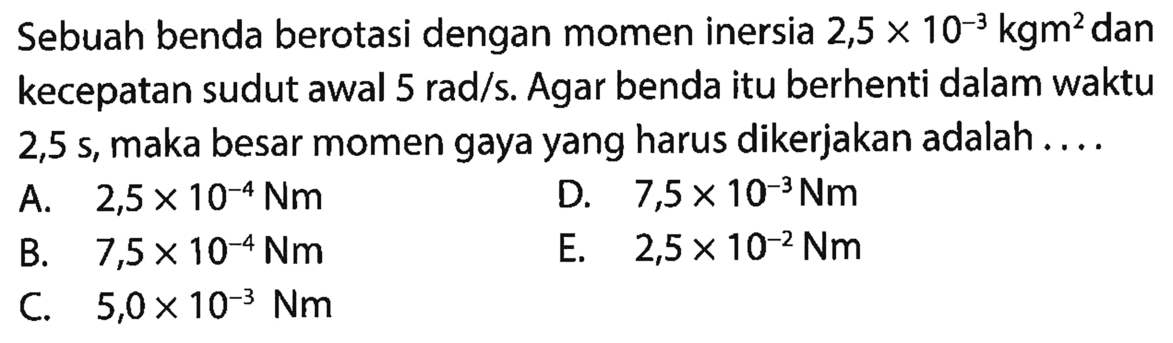 Sebuah benda berotasi dengan momen inersia 2,5 x 10^(-3) kgm^2 dan kecepatan sudut awal  5 rad/s. Agar benda itu berhenti dalam waktu 2,5 s, maka besar momen gaya yang harus dikerjakan adalah.... 